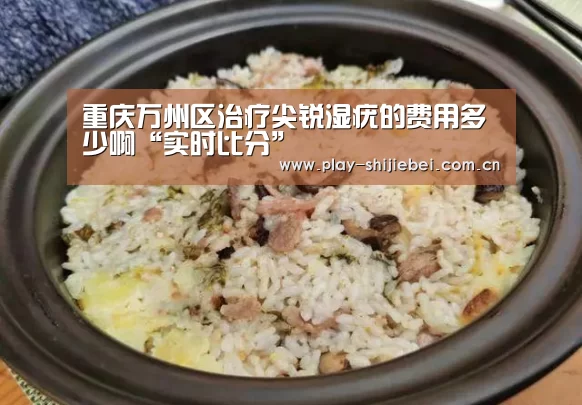 重庆万州区治疗尖锐湿疣的费用多少啊“实时比分”